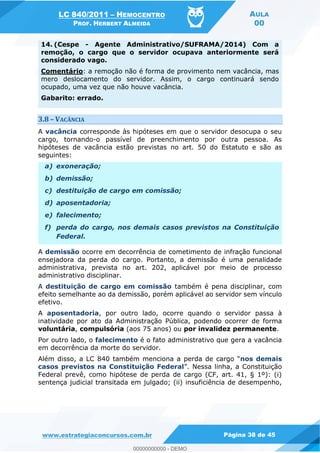 LC 840/2011 HEMOCENTRO
PROF. HERBERT ALMEIDA
AULA
00
www.estrategiaconcursos.com.br Página 38 de 45
14. (Cespe - Agente Administrativo/SUFRAMA/2014) Com a
remoção, o cargo que o servidor ocupava anteriormente será
considerado vago.
Comentário: a remoção não é forma de provimento nem vacância, mas
mero deslocamento do servidor. Assim, o cargo continuará sendo
ocupado, uma vez que não houve vacância.
Gabarito: errado.
3.8 VACÂNCIA
A vacância corresponde às hipóteses em que o servidor desocupa o seu
cargo, tornando-o passível de preenchimento por outra pessoa. As
hipóteses de vacância estão previstas no art. 50 do Estatuto e são as
seguintes:
a) exoneração;
b) demissão;
c) destituição de cargo em comissão;
d) aposentadoria;
e) falecimento;
f) perda do cargo, nos demais casos previstos na Constituição
Federal.
A demissão ocorre em decorrência de cometimento de infração funcional
ensejadora da perda do cargo. Portanto, a demissão é uma penalidade
administrativa, prevista no art. 202, aplicável por meio de processo
administrativo disciplinar.
A destituição de cargo em comissão também é pena disciplinar, com
efeito semelhante ao da demissão, porém aplicável ao servidor sem vínculo
efetivo.
A aposentadoria, por outro lado, ocorre quando o servidor passa à
inatividade por ato da Administração Pública, podendo ocorrer de forma
voluntária, compulsória (aos 75 anos) ou por invalidez permanente.
Por outro lado, o falecimento é o fato administrativo que gera a vacância
em decorrência da morte do servidor.
Além disso, a LC 840 também menciona a nos demais
casos previstos na Constituição Federal
Federal prevê, como hipótese de perda de cargo (CF, art. 41, § 1º): (i)
sentença judicial transitada em julgado; (ii) insuficiência de desempenho,
00000000000
00000000000 - DEMO
 