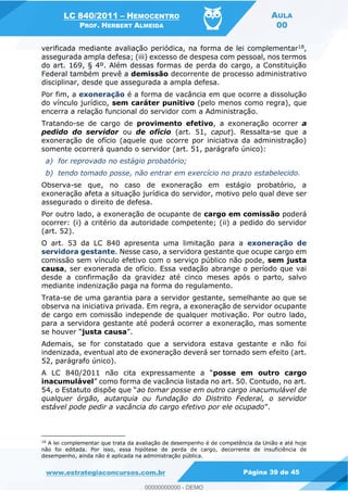 LC 840/2011 HEMOCENTRO
PROF. HERBERT ALMEIDA
AULA
00
www.estrategiaconcursos.com.br Página 39 de 45
verificada mediante avaliação periódica, na forma de lei complementar18,
assegurada ampla defesa; (iii) excesso de despesa com pessoal, nos termos
do art. 169, § 4º. Além dessas formas de perda do cargo, a Constituição
Federal também prevê a demissão decorrente de processo administrativo
disciplinar, desde que assegurada a ampla defesa.
Por fim, a exoneração é a forma de vacância em que ocorre a dissolução
do vínculo jurídico, sem caráter punitivo (pelo menos como regra), que
encerra a relação funcional do servidor com a Administração.
Tratando-se de cargo de provimento efetivo, a exoneração ocorrer a
pedido do servidor ou de ofício (art. 51, caput). Ressalta-se que a
exoneração de ofício (aquele que ocorre por iniciativa da administração)
somente ocorrerá quando o servidor (art. 51, parágrafo único):
a) for reprovado no estágio probatório;
b) tendo tomado posse, não entrar em exercício no prazo estabelecido.
Observa-se que, no caso de exoneração em estágio probatório, a
exoneração afeta a situação jurídica do servidor, motivo pelo qual deve ser
assegurado o direito de defesa.
Por outro lado, a exoneração de ocupante de cargo em comissão poderá
ocorrer: (i) a critério da autoridade competente; (ii) a pedido do servidor
(art. 52).
O art. 53 da LC 840 apresenta uma limitação para a exoneração de
servidora gestante. Nesse caso, a servidora gestante que ocupe cargo em
comissão sem vínculo efetivo com o serviço público não pode, sem justa
causa, ser exonerada de ofício. Essa vedação abrange o período que vai
desde a confirmação da gravidez até cinco meses após o parto, salvo
mediante indenização paga na forma do regulamento.
Trata-se de uma garantia para a servidor gestante, semelhante ao que se
observa na iniciativa privada. Em regra, a exoneração de servidor ocupante
de cargo em comissão independe de qualquer motivação. Por outro lado,
para a servidora gestante até poderá ocorrer a exoneração, mas somente
justa causa
Ademais, se for constatado que a servidora estava gestante e não foi
indenizada, eventual ato de exoneração deverá ser tornado sem efeito (art.
52, parágrafo único).
posse em outro cargo
inacumulável
ao tomar posse em outro cargo inacumulável de
qualquer órgão, autarquia ou fundação do Distrito Federal, o servidor
estável pode pedir a vacância do cargo efetivo por ele ocupado
18
A lei complementar que trata da avaliação de desempenho é de competência da União e até hoje
não foi editada. Por isso, essa hipótese de perda de cargo, decorrente de insuficiência de
desempenho, ainda não é aplicada na administração pública.
00000000000
00000000000 - DEMO
 