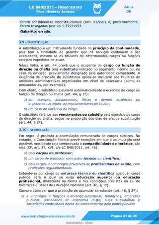 LC 840/2011 HEMOCENTRO
PROF. HERBERT ALMEIDA
AULA
00
www.estrategiaconcursos.com.br Página 41 de 45
foram consideradas inconstitucionais (ADI 837/98) e, posteriormente,
foram revogadas pela Lei 9.527/1997.
Gabarito: errado.
3.9 SUBSTITUIÇÃO
A substituição é um instrumento fundado no princípio da continuidade,
pois tem a finalidade de garantir que os serviços continuem a ser
executados, mesmo se os titulares de determinados cargos ou funções
estejam impedidos de atuar.
Nessa linha, o art. 44 prevê que o ocupante de cargo ou função de
direção ou chefia terá substituto indicado no regimento interno ou, no
caso de omissão, previamente designado pela autoridade competente. A
exigência de previsão de substitutos aplica-se inclusive aos titulares de
unidades administrativas organizadas em nível de assessoria (como as
procuradorias, por exemplo).
Com efeito, o substituto assumirá automaticamente o exercício do cargo ou
função de direção ou chefia (art. 44, § 1º):
a) em licenças, afastamentos, férias e demais ausências ou
impedimentos legais ou regulamentares do titular;
b) em caso de vacância do cargo.
O substituto fará jus aos vencimentos ou subsídio pelo exercício do cargo
de direção ou chefia, pagos na proporção dos dias de efetiva substituição
(art. 44, § 2º).
3.10 ACUMULAÇÃO
Em regra, é proibida a acumulação remunerada de cargos públicos. No
entanto, a Constituição Federal prevê exceções em que a acumulação será
possível, mas desde seja comprovada a compatibilidade de horários, são
elas (CF, art. 37, XVI; c/c LC 840/2011, art. 46):
a) dois cargos de professor;
b) um cargo de professor com outro técnico ou científico;
c) dois cargos ou empregos privativos de profissionais de saúde, com
profissões regulamentadas.
Entende-se por cargo de natureza técnica ou científica qualquer cargo
público para o qual se exija educação superior ou educação
profissional, ministrada na forma e nas condições previstas na Lei de
Diretrizes e Bases da Educação Nacional (art. 46, § 1º).
Cumpre observar que a proibição de acumular se estende (art. 46, § 2º):
a) a empregos e funções e abrange autarquias, fundações, empresas
públicas, sociedades de economia mista, suas subsidiárias e
sociedades controladas direta ou indiretamente pelo poder público;
00000000000
00000000000 - DEMO
 