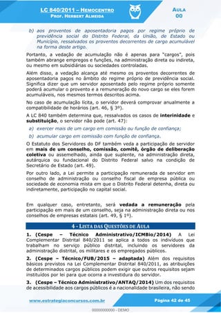 LC 840/2011 HEMOCENTRO
PROF. HERBERT ALMEIDA
AULA
00
www.estrategiaconcursos.com.br Página 42 de 45
b) aos proventos de aposentadoria pagos por regime próprio de
previdência social do Distrito Federal, da União, de Estado ou
Município, ressalvados os proventos decorrentes de cargo acumulável
na forma deste artigo.
também abrange empregos e funções, na administração direta ou indireta,
ou mesmo em subsidiárias ou sociedades controladas.
Além disso, a vedação alcança até mesmo os proventos decorrentes de
aposentadoria pagos no âmbito do regime próprio de previdência social.
Significa dizer que um servidor aposentado pelo regime próprio somente
poderá acumular o provento e a remuneração do novo cargo se eles forem
acumuláveis, nos mesmos termos descritos acima.
No caso de acumulação lícita, o servidor deverá comprovar anualmente a
compatibilidade de horários (art. 46, § 3º).
A LC 840 também determina que, ressalvados os casos de interinidade e
substituição, o servidor não pode (art. 47):
a) exercer mais de um cargo em comissão ou função de confiança;
b) acumular cargo em comissão com função de confiança.
O Estatuto dos Servidores do DF também veda a participação de servidor
em mais de um conselho, comissão, comitê, órgão de deliberação
coletiva ou assemelhado, ainda que suplente, na administração direta,
autárquica ou fundacional do Distrito Federal salvo na condição de
Secretário de Estado (art. 49).
Por outro lado, a Lei permite a participação remunerada de servidor em
conselho de administração ou conselho fiscal de empresa pública ou
sociedade de economia mista em que o Distrito Federal detenha, direta ou
indiretamente, participação no capital social.
Em qualquer caso, entretanto, será vedada a remuneração pela
participação em mais de um conselho, seja na administração direta ou nos
conselhos de empresas estatais (art. 49, § 1º).
4 - LISTA DAS QUESTÕES DE AULA
1. (Cespe Técnico Administrativo/ICMBio/2014) A Lei
Complementar Distrital 840/2011 se aplica a todos os indivíduos que
trabalham no serviço público distrital, incluindo os servidores da
administração distrital, os militares e os empregados públicos.
2. (Cespe Técnico/FUB/2015 adaptada) Além dos requisitos
básicos previstos na Lei Complementar Distrital 840/2011, as atribuições
de determinados cargos públicos podem exigir que outros requisitos sejam
instituídos por lei para que ocorra a investidura do servidor.
3. (Cespe Técnico Administrativo/ANTAQ/2014) Um dos requisitos
de acessibilidade aos cargos públicos é a nacionalidade brasileira, não sendo
00000000000
00000000000 - DEMO
 