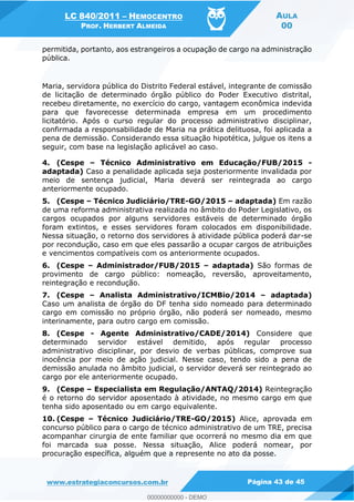 LC 840/2011 HEMOCENTRO
PROF. HERBERT ALMEIDA
AULA
00
www.estrategiaconcursos.com.br Página 43 de 45
permitida, portanto, aos estrangeiros a ocupação de cargo na administração
pública.
Maria, servidora pública do Distrito Federal estável, integrante de comissão
de licitação de determinado órgão público do Poder Executivo distrital,
recebeu diretamente, no exercício do cargo, vantagem econômica indevida
para que favorecesse determinada empresa em um procedimento
licitatório. Após o curso regular do processo administrativo disciplinar,
confirmada a responsabilidade de Maria na prática delituosa, foi aplicada a
pena de demissão. Considerando essa situação hipotética, julgue os itens a
seguir, com base na legislação aplicável ao caso.
4. (Cespe Técnico Administrativo em Educação/FUB/2015 -
adaptada) Caso a penalidade aplicada seja posteriormente invalidada por
meio de sentença judicial, Maria deverá ser reintegrada ao cargo
anteriormente ocupado.
5. (Cespe Técnico Judiciário/TRE-GO/2015 adaptada) Em razão
de uma reforma administrativa realizada no âmbito do Poder Legislativo, os
cargos ocupados por alguns servidores estáveis de determinado órgão
foram extintos, e esses servidores foram colocados em disponibilidade.
Nessa situação, o retorno dos servidores à atividade pública poderá dar-se
por recondução, caso em que eles passarão a ocupar cargos de atribuições
e vencimentos compatíveis com os anteriormente ocupados.
6. (Cespe Administrador/FUB/2015 adaptada) São formas de
provimento de cargo público: nomeação, reversão, aproveitamento,
reintegração e recondução.
7. (Cespe Analista Administrativo/ICMBio/2014 adaptada)
Caso um analista de órgão do DF tenha sido nomeado para determinado
cargo em comissão no próprio órgão, não poderá ser nomeado, mesmo
interinamente, para outro cargo em comissão.
8. (Cespe - Agente Administrativo/CADE/2014) Considere que
determinado servidor estável demitido, após regular processo
administrativo disciplinar, por desvio de verbas públicas, comprove sua
inocência por meio de ação judicial. Nesse caso, tendo sido a pena de
demissão anulada no âmbito judicial, o servidor deverá ser reintegrado ao
cargo por ele anteriormente ocupado.
9. (Cespe Especialista em Regulação/ANTAQ/2014) Reintegração
é o retorno do servidor aposentado à atividade, no mesmo cargo em que
tenha sido aposentado ou em cargo equivalente.
10. (Cespe Técnico Judiciário/TRE-GO/2015) Alice, aprovada em
concurso público para o cargo de técnico administrativo de um TRE, precisa
acompanhar cirurgia de ente familiar que ocorrerá no mesmo dia em que
foi marcada sua posse. Nessa situação, Alice poderá nomear, por
procuração específica, alguém que a represente no ato da posse.
00000000000
00000000000 - DEMO
 