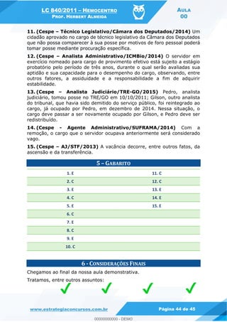 LC 840/2011 HEMOCENTRO
PROF. HERBERT ALMEIDA
AULA
00
www.estrategiaconcursos.com.br Página 44 de 45
11. (Cespe Técnico Legislativo/Câmara dos Deputados/2014) Um
cidadão aprovado no cargo de técnico legislativo da Câmara dos Deputados
que não possa comparecer à sua posse por motivos de foro pessoal poderá
tomar posse mediante procuração específica.
12. (Cespe Analista Administrativo/ICMBio/2014) O servidor em
exercício nomeado para cargo de provimento efetivo está sujeito a estágio
probatório pelo período de três anos, durante o qual serão avaliadas sua
aptidão e sua capacidade para o desempenho do cargo, observando, entre
outros fatores, a assiduidade e a responsabilidade a fim de adquirir
estabilidade.
13. (Cespe Analista Judiciário/TRE-GO/2015) Pedro, analista
judiciário, tomou posse no TRE/GO em 10/10/2011; Gilson, outro analista
do tribunal, que havia sido demitido do serviço público, foi reintegrado ao
cargo, já ocupado por Pedro, em dezembro de 2014. Nessa situação, o
cargo deve passar a ser novamente ocupado por Gilson, e Pedro deve ser
redistribuído.
14. (Cespe - Agente Administrativo/SUFRAMA/2014) Com a
remoção, o cargo que o servidor ocupava anteriormente será considerado
vago.
15. (Cespe AJ/STF/2013) A vacância decorre, entre outros fatos, da
ascensão e da transferência.
5 GABARITO
1. E 11. C
2. C 12. C
3. E 13. E
4. C 14. E
5. E 15. E
6. C
7. E
8. C
9. E
10. C
6 - CONSIDERAÇÕES FINAIS
Chegamos ao final da nossa aula demonstrativa.
Tratamos, entre outros assuntos:
00000000000
00000000000 - DEMO
 