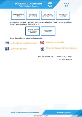 LC 840/2011 HEMOCENTRO
PROF. HERBERT ALMEIDA
AULA
00
www.estrategiaconcursos.com.br Página 45 de 45
No próximo encontro, vamos continuar estudando o Estatuto dos Servidores
do DF, abordando os títulos III e IV:
Aguardo vocês em nossa próxima aula!
prof.herbertalmeida@gmail.com @profherbertalmeida
/profherbertalmeida Fórum de Dúvidas do Portal do Aluno
Um forte abraço e bons estudos a todos!
Herbert Almeida
Conceito de cargo
público
Formas de
provimento
Formas de
remanejamento
Formas de
vacância
Carreiras, regime
e jornada de
trabalho
Direitos do
servidor
00000000000
00000000000 - DEMO
 