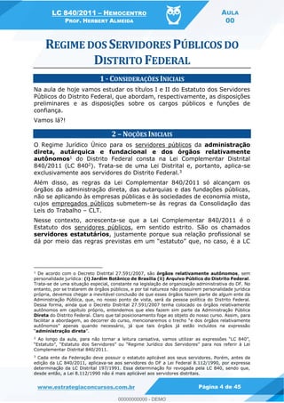 LC 840/2011 HEMOCENTRO
PROF. HERBERT ALMEIDA
AULA
00
www.estrategiaconcursos.com.br Página 4 de 45
1 - CONSIDERAÇÕES INICIAIS
Na aula de hoje vamos estudar os títulos I e II do Estatuto dos Servidores
Públicos do Distrito Federal, que abordam, respectivamente, as disposições
preliminares e as disposições sobre os cargos públicos e funções de
confiança.
Vamos lá?!
2 NOÇÕES INICIAIS
O Regime Jurídico Único para os servidores públicos da administração
direta, autárquica e fundacional e dos órgãos relativamente
autônomos1 do Distrito Federal consta na Lei Complementar Distrital
840/2011 (LC 8402). Trata-se de uma Lei Distrital e, portanto, aplica-se
exclusivamente aos servidores do Distrito Federal.3
Além disso, as regras da Lei Complementar 840/2011 só alcançam os
órgãos da administração direta, das autarquias e das fundações públicas,
não se aplicando às empresas públicas e às sociedades de economia mista,
cujos empregados públicos submetem-se às regras da Consolidação das
Leis do Trabalho CLT.
Nesse contexto, acrescenta-se que a Lei Complementar 840/2011 é o
Estatuto dos servidores públicos, em sentido estrito. São os chamados
servidores estatutários, justamente porque sua relação profissional se
1
De acordo com o Decreto Distrital 27.591/2007, são órgãos relativamente autônomos, sem
personalidade jurídica: (i) Jardim Botânico de Brasília (ii) Arquivo Público do Distrito Federal.
Trata-se de uma situação especial, constante na legislação de organização administrativa do DF. No
entanto, por se tratarem de órgãos públicos, e por tal natureza não possuírem personalidade jurídica
própria, devemos chegar a inevitável conclusão de que esses órgãos fazem parte de algum ente da
Administração Pública, que, no nosso ponto de vista, será da pessoa política do Distrito Federal.
Dessa forma, ainda que o Decreto Distrital 27.591/2007 tenha colocado os órgãos relativamente
autônomos em capítulo próprio, entendemos que eles fazem sim parte da Administração Pública
Direta do Distrito Federal. Claro que tal posicionamento foge ao objeto do nosso curso. Assim, para
e dos órgãos relativamente
autônomos
administração direta
2
A
Complementar Distrital 840/2011.
3
Cada ente da Federação deve possuir o estatuto aplicável aos seus servidores. Porém, antes da
edição da LC 840/2011, aplicava-se aos servidores do DF a Lei Federal 8.112/1990, por expressa
determinação da LC Distrital 197/1991. Essa determinação foi revogada pela LC 840, sendo que,
desde então, a Lei 8.112/1990 não é mais aplicável aos servidores distritais.
00000000000
00000000000 - DEMO
 