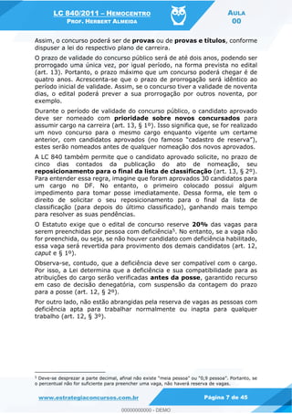 LC 840/2011 HEMOCENTRO
PROF. HERBERT ALMEIDA
AULA
00
www.estrategiaconcursos.com.br Página 7 de 45
Assim, o concurso poderá ser de provas ou de provas e títulos, conforme
dispuser a lei do respectivo plano de carreira.
O prazo de validade do concurso público será de até dois anos, podendo ser
prorrogado uma única vez, por igual período, na forma prevista no edital
(art. 13). Portanto, o prazo máximo que um concurso poderá chegar é de
quatro anos. Acrescenta-se que o prazo de prorrogação será idêntico ao
período inicial de validade. Assim, se o concurso tiver a validade de noventa
dias, o edital poderá prever a sua prorrogação por outros noventa, por
exemplo.
Durante o período de validade do concurso público, o candidato aprovado
deve ser nomeado com prioridade sobre novos concursados para
assumir cargo na carreira (art. 13, § 1º). Isso significa que, se for realizado
um novo concurso para o mesmo cargo enquanto vigente um certame
estes serão nomeados antes de qualquer nomeação dos novos aprovados.
A LC 840 também permite que o candidato aprovado solicite, no prazo de
cinco dias contados da publicação do ato de nomeação, seu
reposicionamento para o final da lista de classificação (art. 13, § 2º).
Para entender essa regra, imagine que foram aprovados 30 candidatos para
um cargo no DF. No entanto, o primeiro colocado possui algum
impedimento para tomar posse imediatamente. Dessa forma, ele tem o
direito de solicitar o seu reposicionamento para o final da lista de
classificação (para depois do último classificado), ganhando mais tempo
para resolver as suas pendências.
O Estatuto exige que o edital de concurso reserve 20% das vagas para
serem preenchidas por pessoa com deficiência5. No entanto, se a vaga não
for preenchida, ou seja, se não houver candidato com deficiência habilitado,
essa vaga será revertida para provimento dos demais candidatos (art. 12,
caput e § 1º).
Observa-se, contudo, que a deficiência deve ser compatível com o cargo.
Por isso, a Lei determina que a deficiência e sua compatibilidade para as
atribuições do cargo serão verificadas antes da posse, garantido recurso
em caso de decisão denegatória, com suspensão da contagem do prazo
para a posse (art. 12, § 2º).
Por outro lado, não estão abrangidas pela reserva de vagas as pessoas com
deficiência apta para trabalhar normalmente ou inapta para qualquer
trabalho (art. 12, § 3º).
5
Deve-
o percentual não for suficiente para preencher uma vaga, não haverá reserva de vagas.
00000000000
00000000000 - DEMO
 