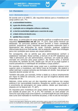 LC 840/2011 HEMOCENTRO
PROF. HERBERT ALMEIDA
AULA
00
www.estrategiaconcursos.com.br Página 8 de 45
3.2 PROVIMENTO
3.2.1 DISPOSIÇÕES GERAIS
De acordo com a LC 840/11, são requisitos básicos para a investidura em
cargo público (art. 7º):
a) a nacionalidade brasileira;
b) o gozo dos direitos políticos;
c) a quitação com as obrigações militares e eleitorais;
d) o nível de escolaridade exigido para o exercício do cargo;
e) a idade mínima de dezoito anos;
f) aptidão física e mental.
Além disso, as atribuições do cargo poderão justificar a exigência de outros
requisitos estabelecidos em lei (art. 7º, §1º). Esse ponto merecer ser
destacado. Os concursos públicos devem permitir a maior competição
possível, exigindo-se como requisitos apenas aqueles essenciais para o
desempenho das atribuições do cargo. Contudo, qualquer exigência
diferenciada deverá ser feita em lei, não se podendo utilizar atos infralegais
para criar condições para acesso aos cargos públicos.
Por conseguinte, não se admite que atos administrativos venham a
estabelecer restrições. Nesse sentido, a Súmula 14 do STF estabelece que
Não é admissível, por ato administrativo, restringir, em razão da idade,
inscrição em concurso para cargo público
Vin Só por lei se pode sujeitar a
exame psicotécnico a habilitação de candidato a cargo público
Por exemplo, se determinado cargo exigir que o candidato possua curso
superior para a investidura, sem definir área de formação, não poderá o
edital restringir o acesso somente aos formados em direito. Isso porque tal
requisito deverá constar em lei.
Também não pode, por exemplo, limitar a idade ou a altura simplesmente
por regra no edital do concurso, uma vez que tal exigência deverá estar
amparada em lei.
Ademais, vimos acima que um dos requisitos para ingresso nos cargos
públicos é ter nacionalidade brasileira. Ressalta-se, porém, que é possível
o provimento de estrangeiro em cargo público, desde que observado o
disposto em lei federal (art. 7º, §2º).
Os requisitos para investidura em cargo público devem ser comprovados
por ocasião da posse (art. 7º, § 3º). Por exemplo: se você prestar um
concurso cujo cargo exija curso superior, a comprovação de que você possui
este curso será realizada no momento da posse, e não no ato da inscrição.6
6
Essa é uma regra geral. Observa-se, porém, que existem alguns casos em que a comprovação deve
ocorrer no momento da inscrição, como ocorre com a idade máxima para participar em concurso
00000000000
00000000000 - DEMO
 