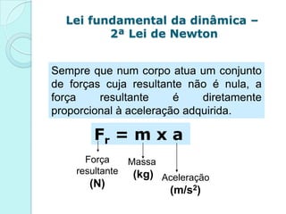 Lei fundamental da dinâmica –
         2ª Lei de Newton


Sempre que num corpo atua um conjunto
de forças cuja resultante não é nula, a
força    resultante     é    diretamente
proporcional à aceleração adquirida.

        Fr = m x a
      Força      Massa
    resultante   (kg) Aceleração
       (N)
                       (m/s2)
 