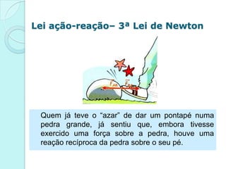 Lei ação-reação– 3ª Lei de Newton




 Quem já teve o “azar” de dar um pontapé numa
 pedra grande, já sentiu que, embora tivesse
 exercido uma força sobre a pedra, houve uma
 reação recíproca da pedra sobre o seu pé.
 