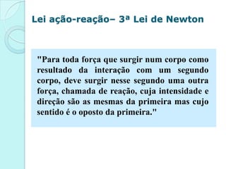 Lei ação-reação– 3ª Lei de Newton



 "Para toda força que surgir num corpo como
 resultado da interação com um segundo
 corpo, deve surgir nesse segundo uma outra
 força, chamada de reação, cuja intensidade e
 direção são as mesmas da primeira mas cujo
 sentido é o oposto da primeira."
 