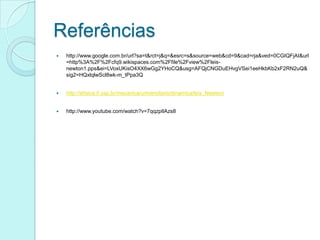 Referências
   http://www.google.com.br/url?sa=t&rct=j&q=&esrc=s&source=web&cd=9&cad=rja&ved=0CGIQFjAI&url
    =http%3A%2F%2Fcfq9.wikispaces.com%2Ffile%2Fview%2Fleis-
    newton1.pps&ei=LVoxUKisO4XX6wGg2YHoCQ&usg=AFQjCNGDuEHvgVSei1eeHkbKb2xF2RN2uQ&
    sig2=HQxlqlwScl8wk-m_tPpa3Q


   http://efisica.if.usp.br/mecanica/universitario/dinamica/leis_Newton/


   http://www.youtube.com/watch?v=7qqzpIlAzs8
 