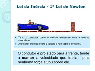 Lei da Inércia - 1ª Lei de Newton




   Tanto o condutor como o veículo movem-se com a mesma
    velocidade.
   A força foi exercida sobre o veículo e não sobre o condutor.



    O condutor é projetado para a frente, tende
    a manter a velocidade que trazia, pois
    nenhuma força atuou sobre ele.
 