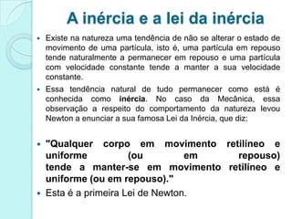 A inércia e a lei da inércia
   Existe na natureza uma tendência de não se alterar o estado de
    movimento de uma partícula, isto é, uma partícula em repouso
    tende naturalmente a permanecer em repouso e uma partícula
    com velocidade constante tende a manter a sua velocidade
    constante.
   Essa tendência natural de tudo permanecer como está é
    conhecida como inércia. No caso da Mecânica, essa
    observação a respeito do comportamento da natureza levou
    Newton a enunciar a sua famosa Lei da Inércia, que diz:


 "Qualquer corpo em movimento retilíneo e
  uniforme           (ou         em repouso)
  tende a manter-se em movimento retilíneo e
  uniforme (ou em repouso)."
 Esta é a primeira Lei de Newton.
 