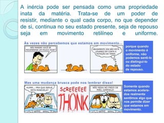 A inércia pode ser pensada como uma propriedade
inata da matéria. Trata-se de um poder de
resistir, mediante o qual cada corpo, no que depender
de si, continua no seu estado presente, seja de repouso
seja      em    movimento     retilíneo  e     uniforme.
 