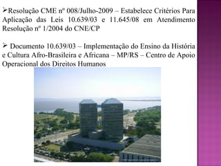Resolução CME nº 008/Julho-2009 – Estabelece Critérios Para
Aplicação das Leis 10.639/03 e 11.645/08 em Atendimento
Resolução nº 1/2004 do CNE/CP

 Documento 10.639/03 – Implementação do Ensino da História
e Cultura Afro-Brasileira e Africana – MP/RS – Centro de Apoio
Operacional dos Direitos Humanos
 