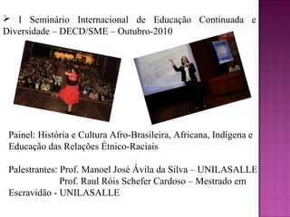  I Seminário Internacional de Educação Continuada e
Diversidade – DECD/SME – Outubro-2010




 Painel: História e Cultura Afro-Brasileira, Africana, Indígena e
 Educação das Relações Étnico-Raciais

 Palestrantes: Prof. Manoel José Ávila da Silva – UNILASALLE
               Prof. Raul Róis Schefer Cardoso – Mestrado em
 Escravidão - UNILASALLE
 