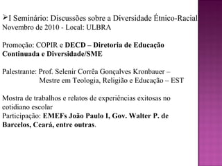 I Seminário: Discussões sobre a Diversidade Étnico-Racial
Novembro de 2010 - Local: ULBRA

Promoção: COPIR e DECD – Diretoria de Educação
Continuada e Diversidade/SME

Palestrante: Prof. Selenir Corrêa Gonçalves Kronbauer –
             Mestre em Teologia, Religião e Educação – EST

Mostra de trabalhos e relatos de experiências exitosas no
cotidiano escolar
Participação: EMEFs João Paulo I, Gov. Walter P. de
Barcelos, Ceará, entre outras.
 