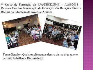  Curso de Formação da EJA/DECD/SME – Abril/2011 –
Debates Para Implementação da Educação das Relações Étnico-
Raciais na Educação de Jovens e Adultos




 Tema Gerador: Quais os elementos dentro da tua área que te
 permite trabalhar a Diversidade?
 