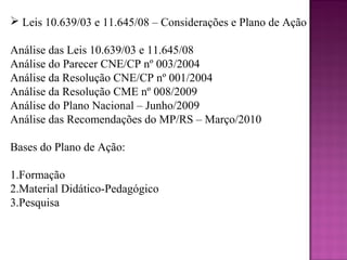  Leis 10.639/03 e 11.645/08 – Considerações e Plano de Ação

Análise das Leis 10.639/03 e 11.645/08
Análise do Parecer CNE/CP nº 003/2004
Análise da Resolução CNE/CP nº 001/2004
Análise da Resolução CME nº 008/2009
Análise do Plano Nacional – Junho/2009
Análise das Recomendações do MP/RS – Março/2010

Bases do Plano de Ação:

1.Formação
2.Material Didático-Pedagógico
3.Pesquisa
 