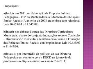Proposições:

a)Incluir em 2011, na elaboração da Proposta Político
Pedagógica – PPP da Mantenedora, a Educação das Relações
Étnico-Raciais (A anterior de 2008 era omissa com relação às
Leis 10.639/03 e 11.645/08).

b)Inserir nos debates à cerca das Diretrizes Curriculares
Municipais, dentro do conjunto Indagações sobre o Currículo
– Diversidade e Currículo, a temática envolvendo a Educação
das Relações Étnico-Raciais, contemplando as Leis 10.639/03
e 11.645/08.

c)Investir, por intermédio de políticas de sua Diretoria
Pedagógica em conjunto com a DECD na formação de
professores multiplicadores (Processo 6.057/2011)
 