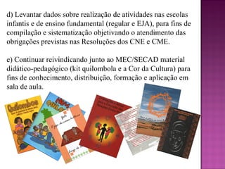 d) Levantar dados sobre realização de atividades nas escolas
infantis e de ensino fundamental (regular e EJA), para fins de
compilação e sistematização objetivando o atendimento das
obrigações previstas nas Resoluções dos CNE e CME.

e) Continuar reivindicando junto ao MEC/SECAD material
didático-pedagógico (kit quilombola e a Cor da Cultura) para
fins de conhecimento, distribuição, formação e aplicação em
sala de aula.
 