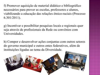 f) Promover aquisição de material didático e bibliográfico
necessários para prover as escolas, professores e alunos,
viabilizando a educação das relações étnico-raciais (Processo
6.301/2011).

g) Incentivar e possibilitar pesquisas locais e regionais quer
seja através de profissionais da Rede ou convênios com
Universidades.

h) Compor e desenvolver ações conjuntas com outros setores
do governo municipal e outros entes federativos, além de
instituições ligadas ao tema da Diversidade.
 