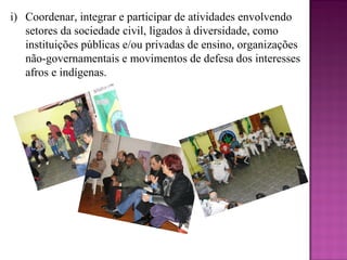 i) Coordenar, integrar e participar de atividades envolvendo
   setores da sociedade civil, ligados à diversidade, como
   instituições públicas e/ou privadas de ensino, organizações
   não-governamentais e movimentos de defesa dos interesses
   afros e indígenas.
 