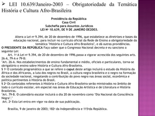  LEI 10.639/Janeiro-2003 – Obrigatoriedade da Temática
História e Cultura Afro-Brasileira
                                      Presidência da República
                                             Casa Civil
                                  Subchefia para Assuntos Jurídicos
                              LEI No 10.639, DE 9 DE JANEIRO DE2003.

             Altera a Lei no 9.394, de 20 de dezembro de 1996, que estabelece as diretrizes e bases da
           educação nacional, para incluir no currículo oficial da Rede de Ensino a obrigatoriedade da
                             temática "História e Cultura Afro-Brasileira", e dá outras providências.       
O PRESIDENTE DA REPÚBLICA Faço saber que o Congresso Nacional decreta e eu sanciono a
seguinte Lei:
       Art. 1o A Lei no 9.394, de 20 de dezembro de 1996,passa a vigorar acrescida dos seguintes arts.
26-A, 79-A e 79-B:
"Art. 26-A. Nos estabelecimentos de ensino fundamental e médio, oficiais e particulares, torna-se
obrigatório o ensino sobre História e Cultura Afro-Brasileira.
§ 1o O conteúdo programático a que se refere o caput deste artigo incluirá o estudo da História da
África e dos Africanos, a luta dos negros no Brasil, a cultura negra brasileira e o negro na formação
da sociedade nacional, resgatando a contribuição do povo negro nas áreas social, econômica e
política pertinentes à História do Brasil.
§ 2o Os conteúdos referentes à História e Cultura Afro-Brasileira serão ministrados no âmbito de
todo o currículo escolar, em especial nas áreas de Educação Artística e de Literatura e História
Brasileiras.
"Art. 79-B. O calendário escolar incluirá o dia 20 de novembro como ‘Dia Nacional da Consciência
Negra’."
 Art. 2o Esta Lei entra em vigor na data de sua publicação.

       Brasília, 9 de janeiro de 2003; 182o da Independência e 115oda República.
 