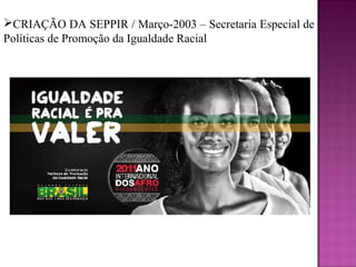 CRIAÇÃO DA SEPPIR / Março-2003 – Secretaria Especial de
Políticas de Promoção da Igualdade Racial
 