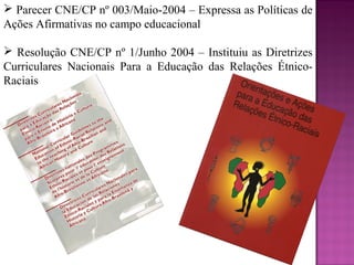  Parecer CNE/CP nº 003/Maio-2004 – Expressa as Políticas de
Ações Afirmativas no campo educacional

 Resolução CNE/CP nº 1/Junho 2004 – Instituiu as Diretrizes
Curriculares Nacionais Para a Educação das Relações Étnico-
Raciais
 