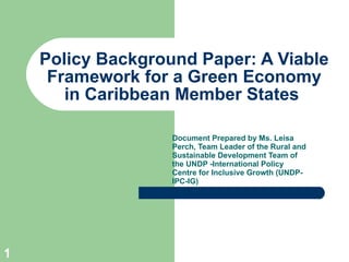 Policy Background Paper: A Viable Framework for a Green Economy in Caribbean Member States  Document Prepared by Ms.  Leisa Perch, Team Leader of the Rural and Sustainable Development Team of the UNDP -International Policy Centre for Inclusive Growth (UNDP-IPC-IG) 