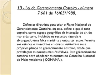 10 - Lei do Gerenciamento Costeiro - número 7.661 de 16/05/1988. Define as diretrizes para criar o Plano Nacional de Gerenciamento Costeiro, ou seja, define o que é zona costeira como espaço geográfico da interação do ar, do mar e da terra, incluindo os recursos naturais e abrangendo uma faixa marítima e outra terrestre. Permite aos estados e municípios costeiros instituírem seus próprios planos de gerenciamento costeiro, desde que prevaleçam as normas mais restritivas. Este gerenciamento costeiro deve obedecer as normas do Conselho Nacional do Meio Ambiente ( CONAMA ).  