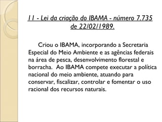 11 - Lei da criação do IBAMA - número 7.735 de 22/02/1989. Criou o IBAMA, incorporando a Secretaria Especial do Meio Ambiente e as agências federais na área de pesca, desenvolvimento florestal e borracha.  Ao IBAMA compete executar a política nacional do meio ambiente, atuando para conservar, fiscalizar, controlar e fomentar o uso racional dos recursos naturais.  