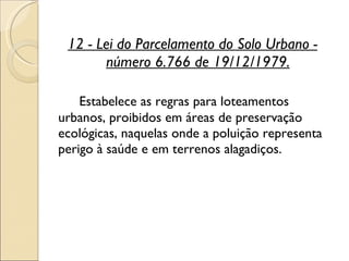 12 - Lei do Parcelamento do Solo Urbano - número 6.766 de 19/12/1979. Estabelece as regras para loteamentos urbanos, proibidos em áreas de preservação ecológicas, naquelas onde a poluição representa perigo à saúde e em terrenos alagadiços.  