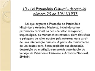 13 - Lei Patrimônio Cultural - decreto-lei número 25 de 30/11/1937. Lei que organiza a Proteção do Patrimônio Histórico e Artístico Nacional, incluindo como patrimônio nacional os bens de valor etnográfico, arqueológico, os monumentos naturais, além dos sítios e paisagens de valor notável pela natureza ou a partir de uma intervenção humana. A partir do tombamento de um destes bens, ficam proibidas sua demolição, destruição ou mutilação sem prévia autorização do Serviço de Patrimônio Histórico e Artístico Nacional, SPHAN.  