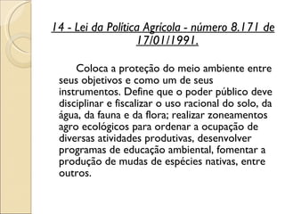 14 - Lei da Política Agrícola - número 8.171 de 17/01/1991. Coloca a proteção do meio ambiente entre seus objetivos e como um de seus instrumentos. Define que o poder público deve disciplinar e fiscalizar o uso racional do solo, da água, da fauna e da flora; realizar zoneamentos agro ecológicos para ordenar a ocupação de diversas atividades produtivas, desenvolver programas de educação ambiental, fomentar a produção de mudas de espécies nativas, entre outros.  