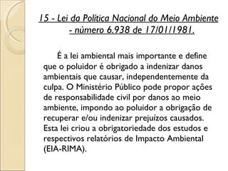 15 - Lei da Política Nacional do Meio Ambiente - número 6.938 de 17/01/1981. É a lei ambiental mais importante e define que o poluidor é obrigado a indenizar danos ambientais que causar, independentemente da culpa. O Ministério Público pode propor ações de responsabilidade civil por danos ao meio ambiente, impondo ao poluidor a obrigação de recuperar e/ou indenizar prejuízos causados. Esta lei criou a obrigatoriedade dos estudos e respectivos relatórios de Impacto Ambiental (EIA-RIMA).  
