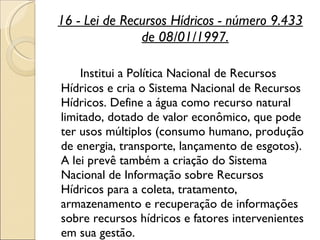 16 - Lei de Recursos Hídricos - número 9.433 de 08/01/1997. Institui a Política Nacional de Recursos Hídricos e cria o Sistema Nacional de Recursos Hídricos. Define a água como recurso natural limitado, dotado de valor econômico, que pode ter usos múltiplos (consumo humano, produção de energia, transporte, lançamento de esgotos). A lei prevê também a criação do Sistema Nacional de Informação sobre Recursos Hídricos para a coleta, tratamento, armazenamento e recuperação de informações sobre recursos hídricos e fatores intervenientes em sua gestão.  