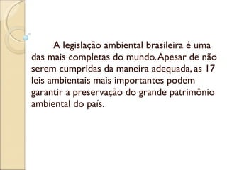 A legislação ambiental brasileira é uma das mais completas do mundo. Apesar de não serem cumpridas da maneira adequada, as 17 leis ambientais mais importantes podem garantir a preservação do grande patrimônio ambiental do país. 