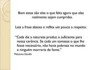 Bom estas são elas o que falta agora que elas realmente sejam cumpridas. Leia a frase abaixo e reflita um pouco a respeito: “ Cada dia a natureza produz o suficiente para nossa carência. Se cada um tomasse o que lhe fosse necessário, não havia pobreza no mundo e ninguém morreria de fome.” Mahatma Gandhi 