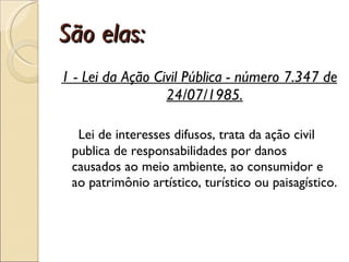 São elas: 1 - Lei da Ação Civil Pública - número 7.347 de 24/07/1985.      Lei de interesses difusos, trata da ação civil publica de responsabilidades por danos causados ao meio ambiente, ao consumidor e ao patrimônio artístico, turístico ou paisagístico.  