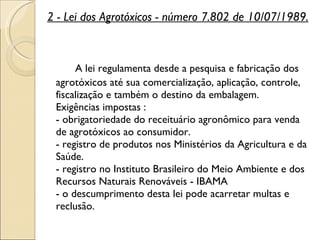 2 - Lei dos Agrotóxicos - número 7.802 de 10/07/1989.      A lei regulamenta desde a pesquisa e fabricação dos agrotóxicos até sua comercialização, aplicação, controle, fiscalização e também o destino da embalagem. Exigências impostas : - obrigatoriedade do receituário agronômico para venda de agrotóxicos ao consumidor. - registro de produtos nos Ministérios da Agricultura e da Saúde. - registro no Instituto Brasileiro do Meio Ambiente e dos Recursos Naturais Renováveis - IBAMA - o descumprimento desta lei pode acarretar multas e reclusão. 