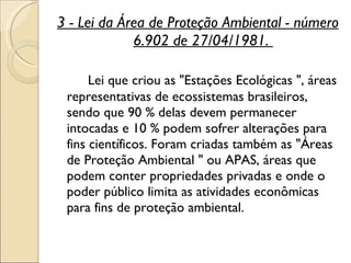 3 - Lei da Área de Proteção Ambiental - número 6.902 de 27/04/1981.  Lei que criou as "Estações Ecológicas ", áreas representativas de ecossistemas brasileiros, sendo que 90 % delas devem permanecer intocadas e 10 % podem sofrer alterações para fins científicos. Foram criadas também as "Áreas de Proteção Ambiental " ou APAS, áreas que podem conter propriedades privadas e onde o poder público limita as atividades econômicas para fins de proteção ambiental.  