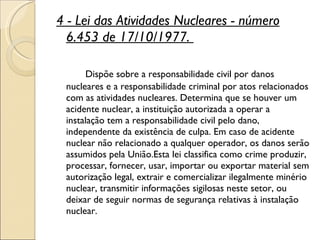 4 - Lei das Atividades Nucleares - número 6.453 de 17/10/1977.  Dispõe sobre a responsabilidade civil por danos nucleares e a responsabilidade criminal por atos relacionados com as atividades nucleares. Determina que se houver um acidente nuclear, a instituição autorizada a operar a instalação tem a responsabilidade civil pelo dano, independente da existência de culpa. Em caso de acidente nuclear não relacionado a qualquer operador, os danos serão assumidos pela União.Esta lei classifica como crime produzir, processar, fornecer, usar, importar ou exportar material sem autorização legal, extrair e comercializar ilegalmente minério nuclear, transmitir informações sigilosas neste setor, ou deixar de seguir normas de segurança relativas à instalação nuclear.  