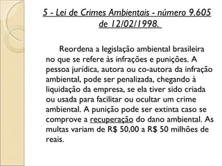 5 - Lei de Crimes Ambientais - número 9.605 de 12/02/1998.  Reordena a legislação ambiental brasileira no que se refere às infrações e punições. A pessoa jurídica, autora ou co-autora da infração ambiental, pode ser penalizada, chegando à liquidação da empresa, se ela tiver sido criada ou usada para facilitar ou ocultar um crime ambiental. A punição pode ser extinta caso se comprove a  recuperação  do dano ambiental. As multas variam de R$ 50,00 a R$ 50 milhões de reais.  