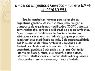 6 - Lei da Engenharia Genética - número 8.974 de 05/01/1995. Esta lei estabelece normas para aplicação da engenharia genética, desde o cultivo, manipulação e transporte de organismos modificados (OGM) , até sua comercialização, consumo e liberação no meio ambiente. A autorização e fiscalização do funcionamento das atividades na área e da entrada de qualquer produto geneticamente modificado no país, é de responsabilidade dos Ministérios do Meio Ambiente , da Saúde e da Agricultura. Toda entidade que usar técnicas de engenharia genética é obrigada a criar sua Comissão Interna de Biosegurança, que deverá, entre outros, informar trabalhadores e a comunidade sobre questões relacionadas à saúde e segurança nesta atividade.  