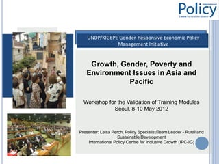 UNDP/KIGEPE Gender-Responsive Economic Policy
               Management Initiative


    Growth, Gender, Poverty and
   Environment Issues in Asia and
              Pacific

  Workshop for the Validation of Training Modules
             Seoul, 8-10 May 2012



Presenter: Leisa Perch, Policy Specialist/Team Leader - Rural and
                    Sustainable Development
    International Policy Centre for Inclusive Growth (IPC-IG)
 