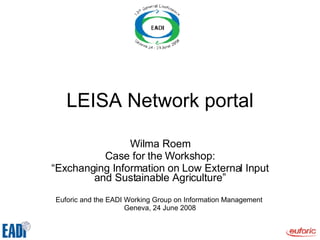 LEISA Network portal Wilma Roem Case for the Workshop: “ Exchanging Information on Low External Input and Sustainable Agriculture” Euforic and the EADI Working Group on Information Management  Geneva, 24 June 2008 