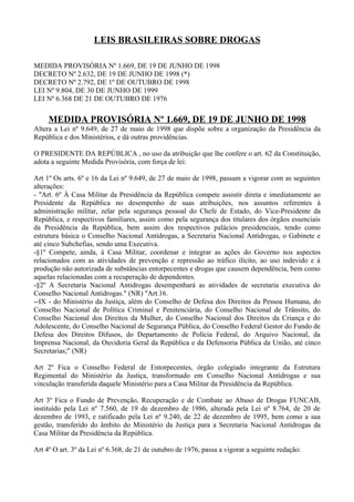 LEIS BRASILEIRAS SOBRE DROGAS

MEDIDA PROVISÓRIA Nº 1.669, DE 19 DE JUNHO DE 1998
DECRETO Nº 2.632, DE 19 DE JUNHO DE 1998 (*)
DECRETO Nº 2.792, DE 1º DE OUTUBRO DE 1998
LEI Nº 9.804, DE 30 DE JUNHO DE 1999
LEI Nº 6.368 DE 21 DE OUTUBRO DE 1976


     MEDIDA PROVISÓRIA Nº 1.669, DE 19 DE JUNHO DE 1998
Altera a Lei nº 9.649, de 27 de maio de 1998 que dispõe sobre a organização da Presidência da
República e dos Ministérios, e dá outras providências.

O PRESIDENTE DA REPÚBLICA , no uso da atribuição que lhe confere o art. 62 da Constituição,
adota a seguinte Medida Provisória, com força de lei:

Art 1º Os arts. 6º e 16 da Lei nº 9.649, de 27 de maio de 1998, passam a vigorar com as seguintes
alterações:
- "Art. 6º À Casa Militar da Presidência da República compete assistir direta e imediatamente ao
Presidente da República no desempenho de suas atribuições, nos assuntos referentes à
administração militar, zelar pela segurança pessoal do Chefe de Estado, do Vice-Presidente da
República, e respectivos familiares, assim como pela segurança dos titulares dos órgãos essenciais
da Presidência da República, bem assim dos respectivos palácios presidenciais, tendo como
estrutura básica o Conselho Nacional Antidrogas, a Secretaria Nacional Antidrogas, o Gabinete e
até cinco Subchefias, sendo uma Executiva.
-§1º Compete, ainda, à Casa Militar, coordenar e integrar as ações do Governo nos aspectos
relacionados com as atividades de prevenção e repressão ao tráfico ilícito, ao uso indevido e à
produção não autorizada de substâncias entorpecentes e drogas que causem dependência, bem como
aquelas relacionadas com a recuperação de dependentes.
-§2º A Secretaria Nacional Antidrogas desempenhará as atividades de secretaria executiva do
Conselho Nacional Antidrogas." (NR) "Art.16.
--IX - do Ministério da Justiça, além do Conselho de Defesa dos Direitos da Pessoa Humana, do
Conselho Nacional de Política Criminal e Penitenciária, do Conselho Nacional de Trânsito, do
Conselho Nacional dos Direitos da Mulher, do Conselho Nacional dos Direitos da Criança e do
Adolescente, do Conselho Nacional de Segurança Pública, do Conselho Federal Gestor do Fundo de
Defesa dos Direitos Difusos, do Departamento de Polícia Federal, do Arquivo Nacional, da
Imprensa Nacional, da Ouvidoria Geral da República e da Defensoria Pública da União, até cinco
Secretarias;" (NR)

Art 2º Fica o Conselho Federal de Entorpecentes, órgão colegiado integrante da Estrutura
Regimental do Ministério da Justiça, transformado em Conselho Nacional Antidrogas e sua
vinculação transferida daquele Ministério para a Casa Militar da Presidência da República.

Art 3º Fica o Fundo de Prevenção, Recuperação e de Combate ao Abuso de Drogas FUNCAB,
instituído pela Lei nº 7.560, de 19 de dezembro de 1986, alterada pela Lei nº 8.764, de 20 de
dezembro de 1993, e ratificado pela Lei nº 9.240, de 22 de dezembro de 1995, bem como a sua
gestão, transferido do âmbito do Ministério da Justiça para a Secretaria Nacional Antidrogas da
Casa Militar da Presidência da República.

Art 4º O art. 3º da Lei nº 6.368, de 21 de outubro de 1976, passa a vigorar a seguinte redação:
 