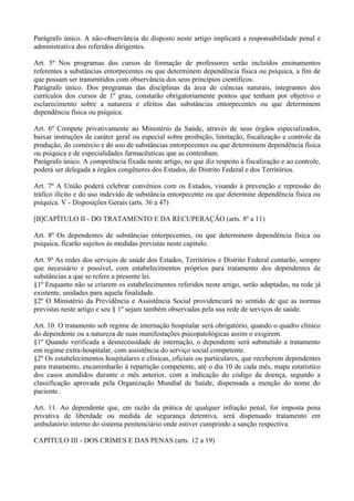 Parágrafo único. A não-observância do disposto neste artigo implicará a responsabilidade penal e
administrativa dos referidos dirigentes.

Art. 5º Nos programas dos cursos de formação de professores serão incluídos ensinamentos
referentes a substâncias entorpecentes ou que determinem dependência física ou psíquica, a fim de
que possam ser transmitidos com observância dos seus princípios científicos.
Parágrafo único. Dos programas das disciplinas da área de ciências naturais, integrantes dos
currículos dos cursos de 1º grau, constarão obrigatoriamente pontos que tenham por objetivo o
esclarecimento sobre a natureza e efeitos das substâncias entorpecentes ou que determinem
dependência física ou psíquica.

Art. 6º Compete privativamente ao Ministério da Saúde, através de seus órgãos especializados,
baixar instruções de caráter geral ou especial sobre proibição, limitação, fiscalização e controle da
produção, do comércio e do uso de substâncias entorpecentes ou que determinem dependência física
ou psíquica e de especialidades farmacêuticas que as contenham.
Parágrafo único. A competência fixada neste artigo, no que diz respeito à fiscalização e ao controle,
poderá ser delegada a órgãos congêneres dos Estados, do Distrito Federal e dos Territórios.

Art. 7º A União poderá celebrar convênios com os Estados, visando à prevenção e repressão do
tráfico ilícito e do uso indevido de substância entorpecente ou que determine dependência física ou
psíquica. V - Disposições Gerais (arts. 36 a 47)

[B]CAPÍTULO II - DO TRATAMENTO E DA RECUPERAÇÃO (arts. 8º a 11)

Art. 8º Os dependentes de substâncias entorpecentes, ou que determinem dependência física ou
psíquica, ficarão sujeitos às medidas previstas neste capítulo.

Art. 9º As redes dos serviços de saúde dos Estados, Territórios e Distrito Federal contarão, sempre
que necessário e possível, com estabelecimentos próprios para tratamento dos dependentes de
substâncias a que se refere a presente lei.
§1º Enquanto não se criarem os estabelecimentos referidos neste artigo, serão adaptadas, na rede já
existente, unidades para aquela finalidade.
§2º O Ministério da Previdência e Assistência Social providenciará no sentido de que as normas
previstas neste artigo e seu § 1º sejam também observadas pela sua rede de serviços de saúde.

Art. 10. O tratamento sob regime de internação hospitalar será obrigatório, quando o quadro clínico
do dependente ou a natureza de suas manifestações psicopatológicas assim o exigirem.
§1º Quando verificada a desnecessidade de internação, o dependente será submetido a tratamento
em regime extra-hospitalar, com assistência do serviço social competente.
§2º Os estabelecimentos hospitalares e clínicas, oficiais ou particulares, que receberem dependentes
para tratamento, encaminharão à repartição competente, até o dia 10 de cada mês, mapa estatístico
dos casos atendidos durante o mês anterior, com a indicação do código da doença, segundo a
classificação aprovada pela Organização Mundial de Saúde, dispensada a menção do nome do
paciente.

Art. 11. Ao dependente que, em razão da prática de qualquer infração penal, for imposta pena
privativa de liberdade ou medida de segurança detentiva, será dispensado tratamento em
ambulatório interno do sistema penitenciário onde estiver cumprindo a sanção respectiva.

CAPÍTULO III - DOS CRIMES E DAS PENAS (arts. 12 a 19)
 