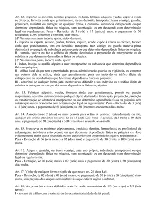 Art. 12. Importar ou exportar, remeter, preparar, produzir, fabricar, adquirir, vender, expor à venda
ou oferecer, fornecer ainda que gratuitamente, ter em depósito, transportar, trazer consigo, guardar,
prescrever, ministrar ou entregar, de qualquer forma, a consumo, substância entorpecente ou que
determine dependência física ou psíquica, sem autorização ou em desacordo com determinação
legal ou regulamentar: Pena - Reclusão, de 3 (três) a 15 (quinze) anos, e pagamento de 50
(cinqüenta) a 360 (trezentos e sessenta) dias-multa.
§1º Nas mesmas penas incorre quem, indevidamente:
I - importa ou exporta, remete, produz, fabrica, adquire, vende, expõe à venda ou oferece, fornece
ainda que gratuitamente, tem em depósito, transporta, traz consigo ou guarda matéria-prima
destinada à preparação de substância entorpecente ou que determine dependência física ou psíquica;
II - semeia, cultiva ou faz a colheita de plantas destinadas à preparação de entorpecente ou de
substância que determine dependência física ou psíquica.
§2º Nas mesmas penas, incorre ainda, quem:
I - induz, instiga ou auxilia alguém a usar entorpecente ou substância que determine dependência
física ou psíquica;
II - utiliza local de que tem a propriedade, posse, administração, guarda ou vigilância, ou consente
que outrem dele se utilize, ainda que gratuitamente, para uso indevido ou tráfico ilícito de
entorpecente ou de substância que determine dependência física ou psíquica;
III - contribui de qualquer forma para incentivar ou difundir o uso indevido ou o tráfico ilícito de
substância entorpecente ou que determine dependência física ou psíquica.

Art. 13. Fabricar, adquirir, vender, fornecer ainda que gratuitamente, possuir ou guardar
maquinismo, aparelho instrumento ou qualquer objeto destinado à fabricação, preparação, produção
ou transformação de substância entorpecente ou que determine dependência física ou psíquica, sem
autorização ou em desacordo com determinação legal ou regulamentar: Pena - Reclusão, de 3 (três)
a 10 (dez) anos, e pagamento de 50 (cinqüenta) a 360 (trezentos e sessenta) dias-multa.

Art. 14. Associarem-se 2 (duas) ou mais pessoas para o fim de praticar, reiteradamente ou não,
qualquer dos crimes previstos nos arts. 12 ou 13 desta Lei: Pena - Reclusão, de 3 (três) a 10 (dez)
anos, e pagamento de 50 (cinqüenta) a 360 (trezentos e sessenta) dias-multa.

Art. 15. Prescrever ou ministrar culposamente, o médico, dentista, farmacêutico ou profissional de
enfermagem, substância entorpecente ou que determine dependência física ou psíquica em dose
evidentemente maior que a necessária ou em desacordo com determinação legal ou regulamentar:
Pena - Detenção de 06 (seis meses) a 02 (dois anos) e pagamento de 30 (trinta) a 100 (cem) dias-
multa.

Art. 16. Adquirir, guardar, ou trazer consigo, para uso próprio, substância entorpecente ou que
determine dependência física ou psíquica, sem autorização ou em desacordo com determinação
legal ou regulamentar:
Pena - Detenção, de 06 (seis) meses a 02 (dois) anos e pagamento de 20 (vinte) a 50 (cinqüenta)
dias-multa.

Art. 17. Violar de qualquer forma o sigilo de que trata o art. 26 desta Lei:
Pena - Detenção, de 02 (dois) a 06 (seis) meses, ou pagamento de 20 (vinte) a 50 (cinqüenta) dias-
multa, sem prejuízo das sanções administrativas a que estiver sujeito o infrator.

Art. 18. As penas dos crimes definidos nesta Lei serão aumentadas de 1/3 (um terço) a 2/3 (dois
terços):
I - no caso de tráfico com o exterior ou de extraterritorialidade da lei penal;
 